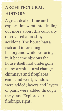 ARCHITECTURAL HISTORYA great deal of time and exploration went into finding out more about this curiosity discovered almost by accident. The house has a rich and interesting history,and while restoring it, it became obvious the house itself had undergone many architectural changes - chimneys and fireplaces came and went; windows were added; layers and layers of paint were added through the years. Explore our findings, right.
