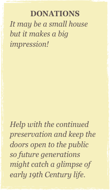 DONATIONS
It may be a small house but it makes a big impression!                                                                                                     



Help with the continued preservation and keep the doors open to the public so future generations might catch a glimpse of early 19th Century life.
